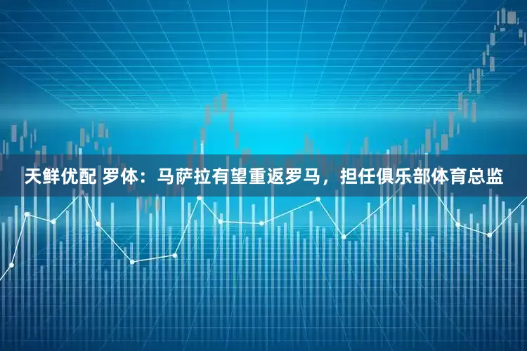 天鲜优配 罗体：马萨拉有望重返罗马，担任俱乐部体育总监