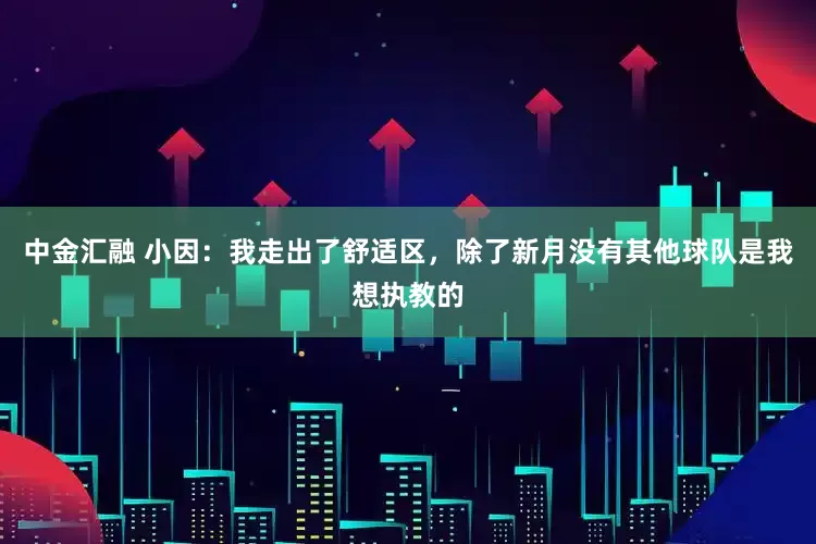 中金汇融 小因：我走出了舒适区，除了新月没有其他球队是我想执教的