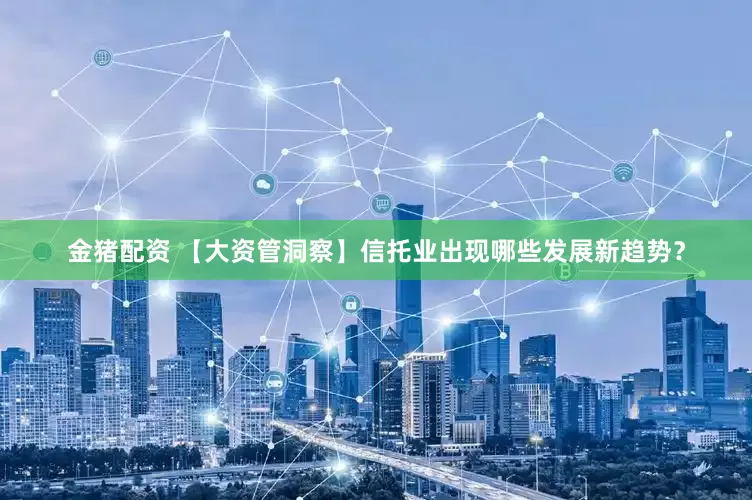 金猪配资 【大资管洞察】信托业出现哪些发展新趋势？