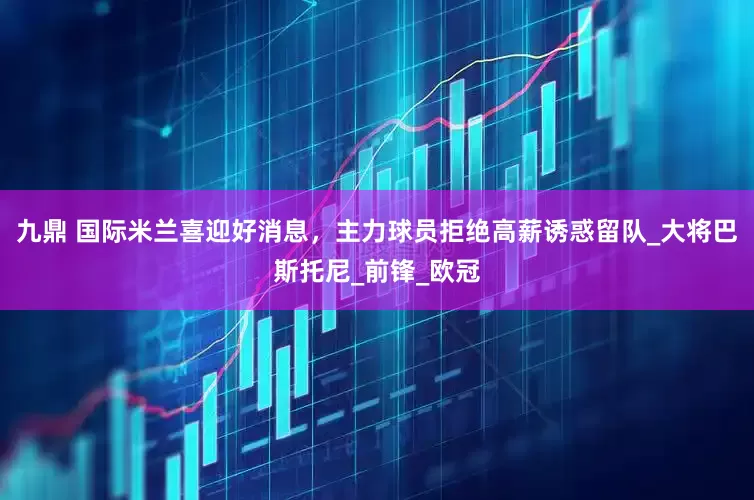 九鼎 国际米兰喜迎好消息，主力球员拒绝高薪诱惑留队_大将巴斯托尼_前锋_欧冠