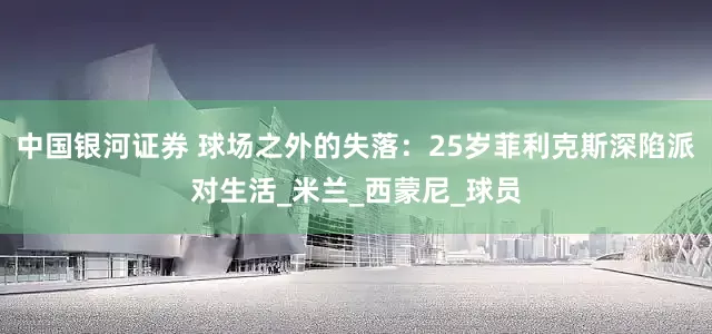 中国银河证券 球场之外的失落：25岁菲利克斯深陷派对生活_米兰_西蒙尼_球员