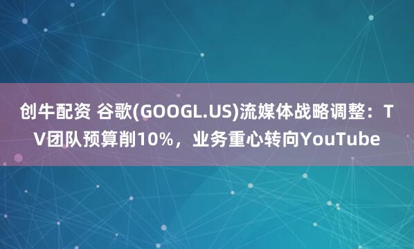 创牛配资 谷歌(GOOGL.US)流媒体战略调整：TV团队预算削10%，业务重心转向YouTube