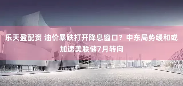 乐天盈配资 油价暴跌打开降息窗口？中东局势缓和或加速美联储7月转向