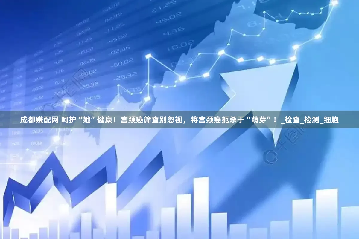 成都赚配网 呵护“她”健康！宫颈癌筛查别忽视，将宫颈癌扼杀于“萌芽”！_检查_检测_细胞