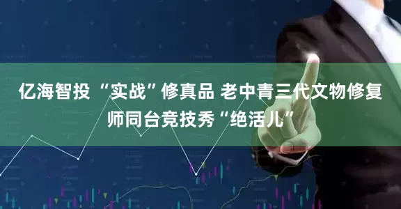亿海智投 “实战”修真品 老中青三代文物修复师同台竞技秀“绝活儿”