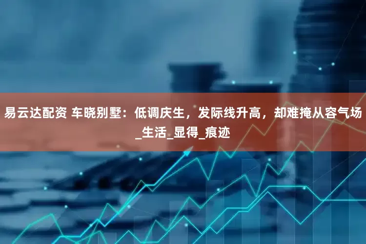 易云达配资 车晓别墅：低调庆生，发际线升高，却难掩从容气场_生活_显得_痕迹