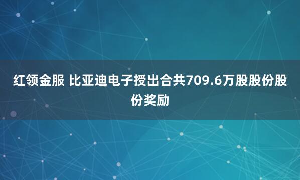 红领金服 比亚迪电子授出合共709.6万股股份股份奖励