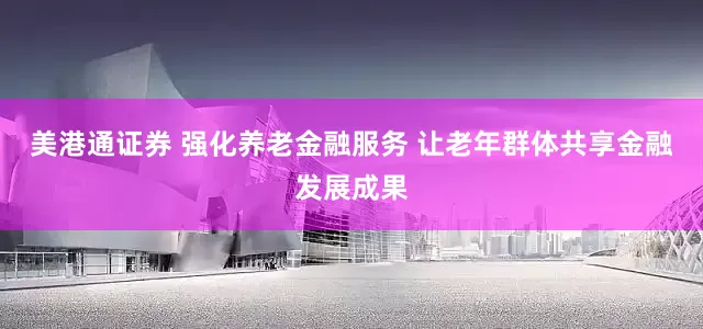 美港通证券 强化养老金融服务 让老年群体共享金融发展成果