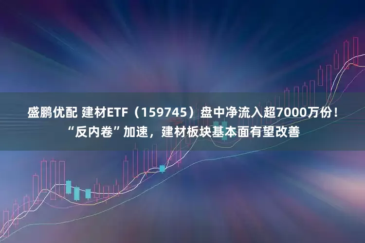 盛鹏优配 建材ETF（159745）盘中净流入超7000万份！“反内卷”加速，建材板块基本面有望改善