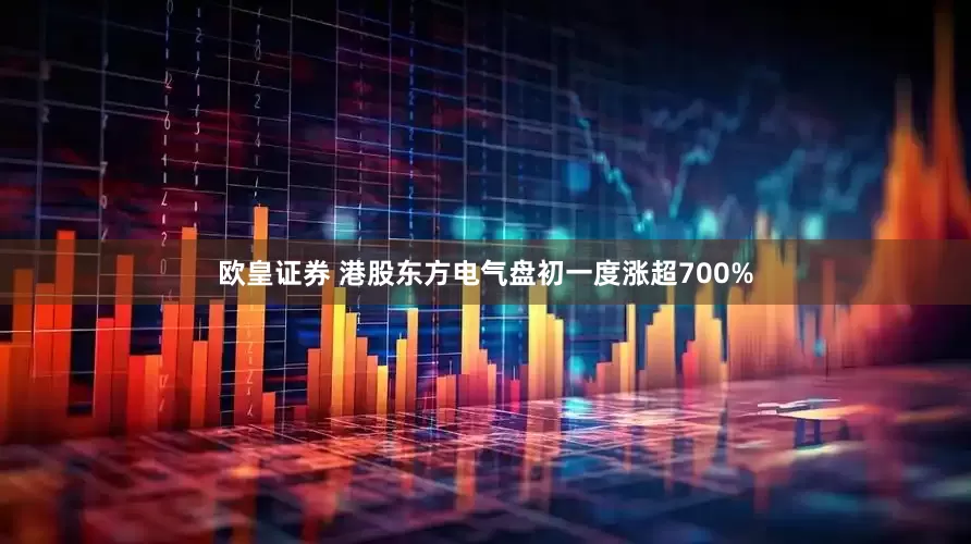 欧皇证券 港股东方电气盘初一度涨超700%