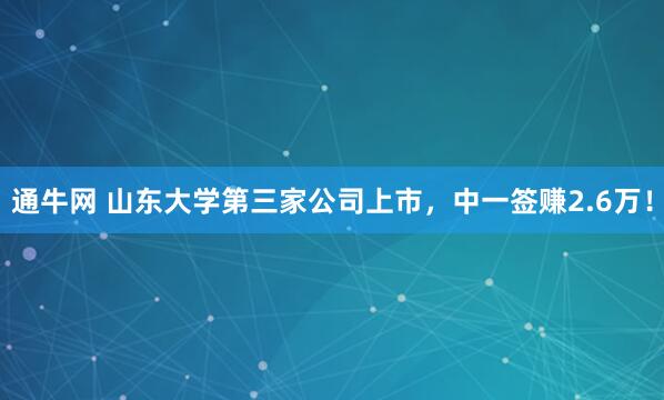 通牛网 山东大学第三家公司上市，中一签赚2.6万！