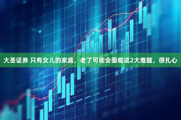 大圣证券 只有女儿的家庭，老了可能会面临这2大难题，很扎心