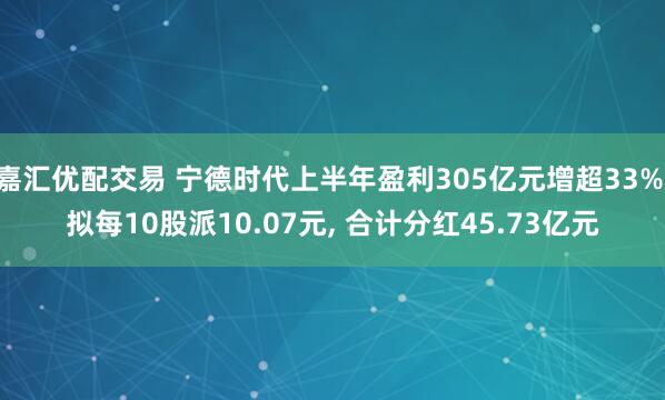 嘉汇优配交易 宁德时代上半年盈利305亿元增超33% 拟每10股派10.07元, 合计分红45.73亿元