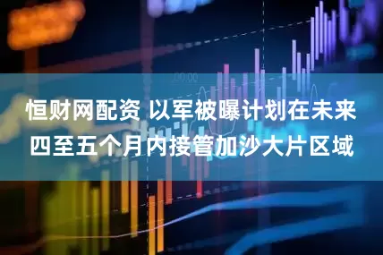 恒财网配资 以军被曝计划在未来四至五个月内接管加沙大片区域