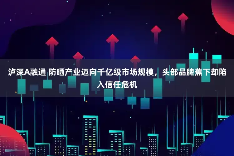 泸深A融通 防晒产业迈向千亿级市场规模，头部品牌蕉下却陷入信任危机