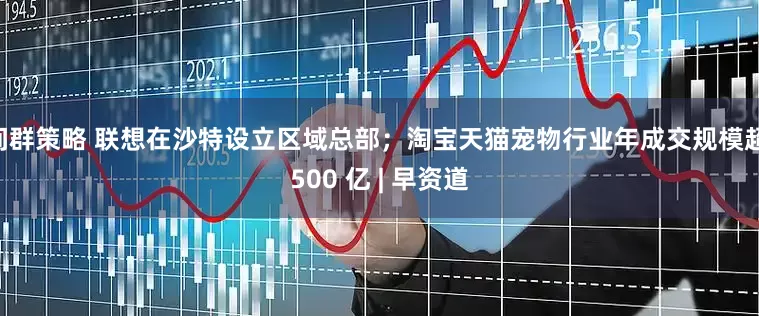 间群策略 联想在沙特设立区域总部；淘宝天猫宠物行业年成交规模超 500 亿 | 早资道