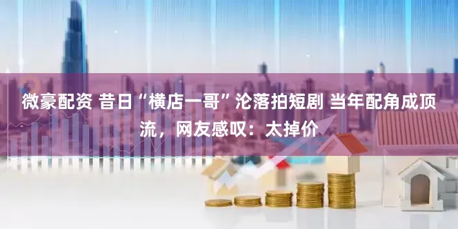 微豪配资 昔日“横店一哥”沦落拍短剧 当年配角成顶流，网友感叹：太掉价