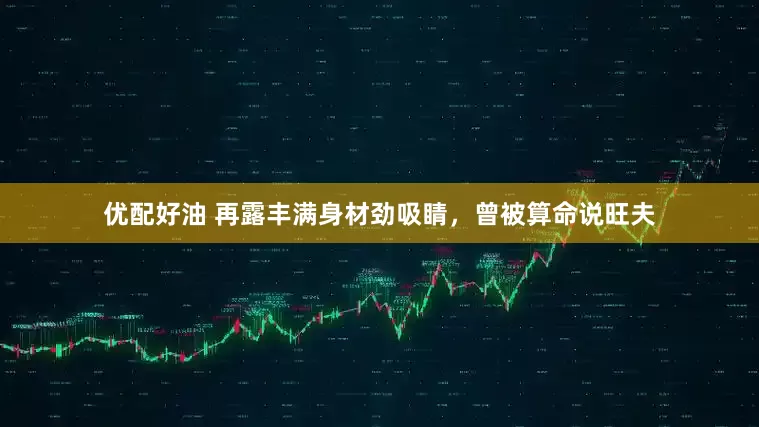 优配好油 再露丰满身材劲吸睛，曾被算命说旺夫