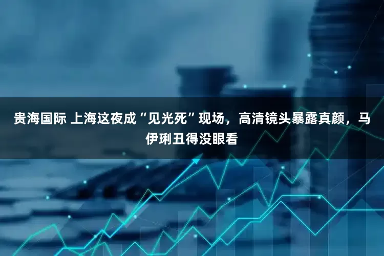贵海国际 上海这夜成“见光死”现场，高清镜头暴露真颜，马伊琍丑得没眼看