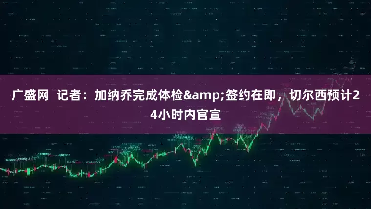广盛网  记者：加纳乔完成体检&签约在即，切尔西预计24小时内官宣