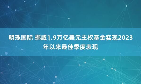 明珠国际 挪威1.9万亿美元主权基金实现2023年以来最佳季度表现