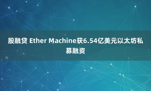 股融贷 Ether Machine获6.54亿美元以太坊私募融资