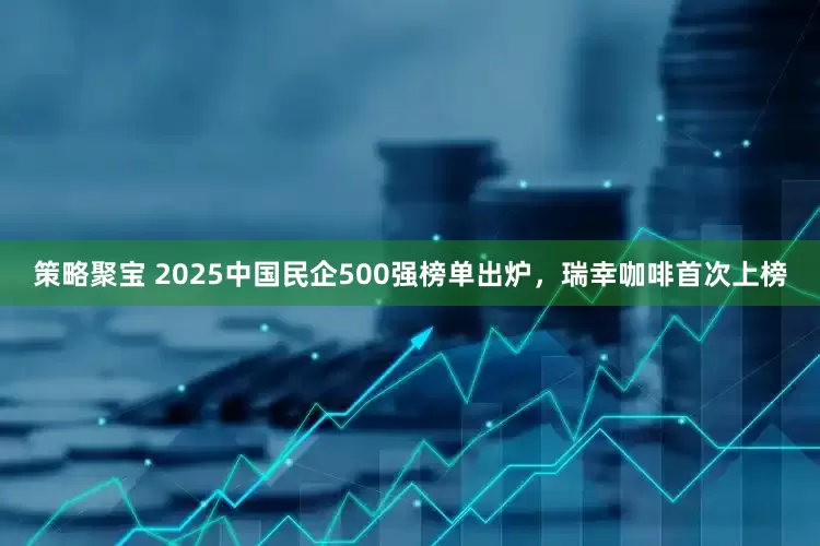 策略聚宝 2025中国民企500强榜单出炉，瑞幸咖啡首次上榜