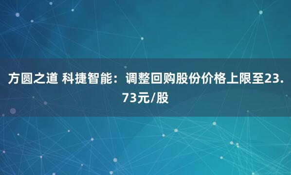 方圆之道 科捷智能：调整回购股份价格上限至23.73元/股