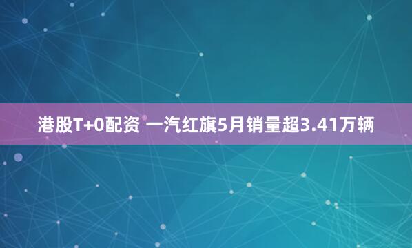 港股T+0配资 一汽红旗5月销量超3.41万辆