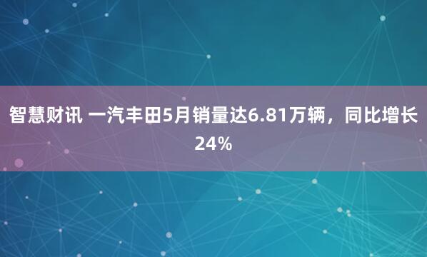 智慧财讯 一汽丰田5月销量达6.81万辆，同比增长24%