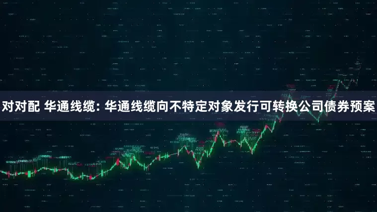 对对配 华通线缆: 华通线缆向不特定对象发行可转换公司债券预案