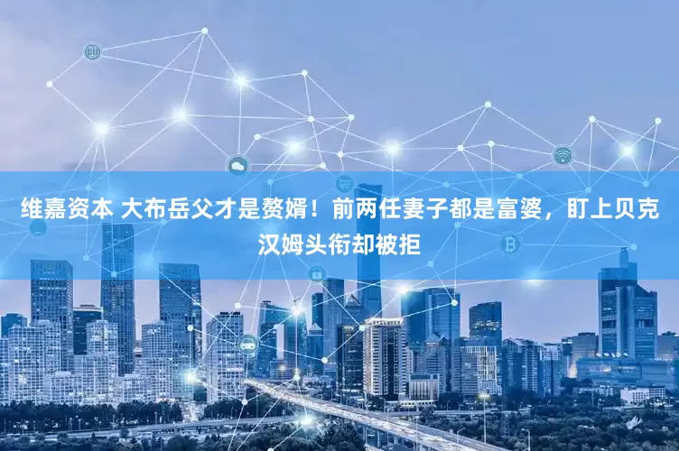 维嘉资本 大布岳父才是赘婿！前两任妻子都是富婆，盯上贝克汉姆头衔却被拒
