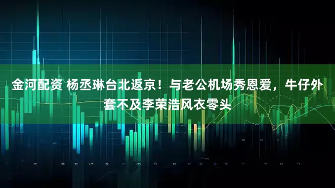 金河配资 杨丞琳台北返京！与老公机场秀恩爱，牛仔外套不及李荣浩风衣零头