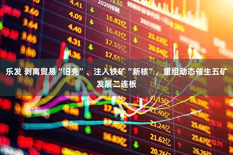乐发 剥离贸易“旧壳”、注入铁矿“新核”，重组动态催生五矿发展二连板