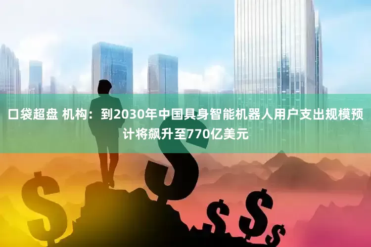 口袋超盘 机构：到2030年中国具身智能机器人用户支出规模预计将飙升至770亿美元