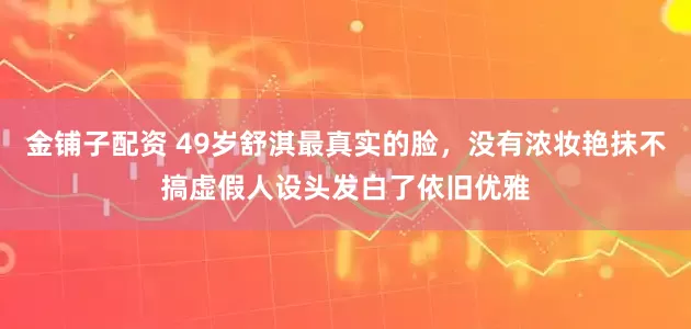 金铺子配资 49岁舒淇最真实的脸，没有浓妆艳抹不搞虚假人设头发白了依旧优雅