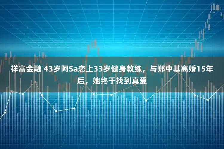 祥富金融 43岁阿Sa恋上33岁健身教练，与郑中基离婚15年后，她终于找到真爱