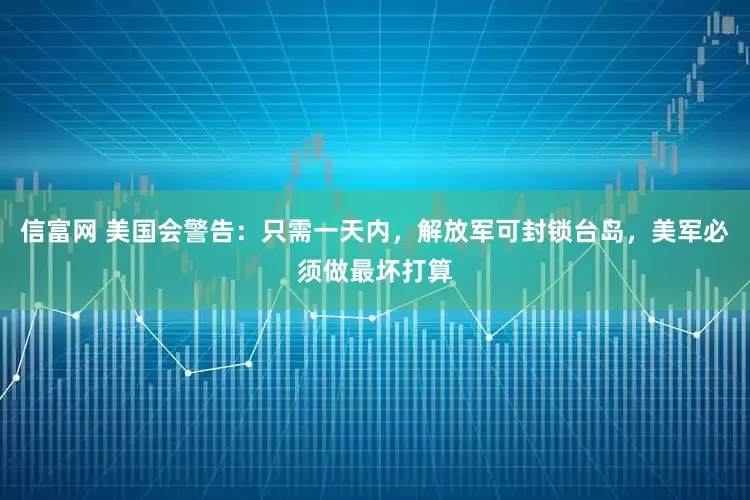 信富网 美国会警告：只需一天内，解放军可封锁台岛，美军必须做最坏打算