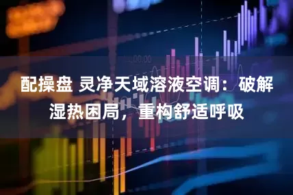 配操盘 灵净天域溶液空调：破解湿热困局，重构舒适呼吸