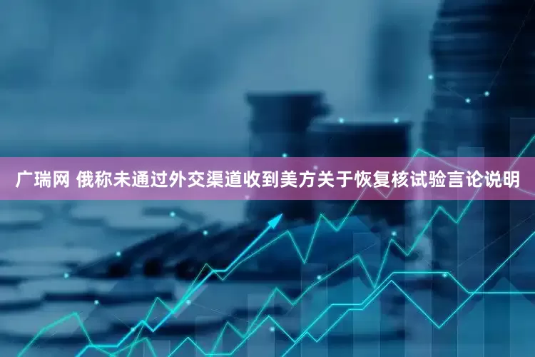 广瑞网 俄称未通过外交渠道收到美方关于恢复核试验言论说明