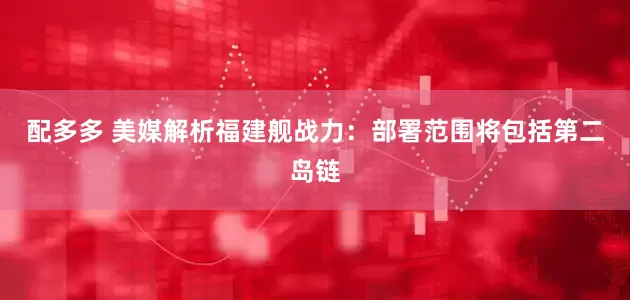 配多多 美媒解析福建舰战力：部署范围将包括第二岛链