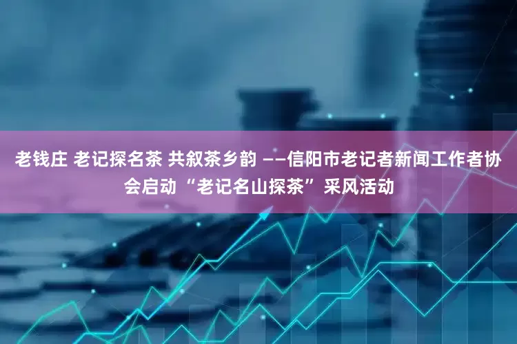 老钱庄 老记探名茶 共叙茶乡韵 ——信阳市老记者新闻工作者协会启动 “老记名山探茶” 采风活动